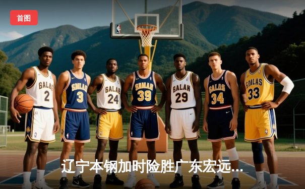 辽宁本钢加时险胜广东宏远 CBA半决赛上演史诗级对决