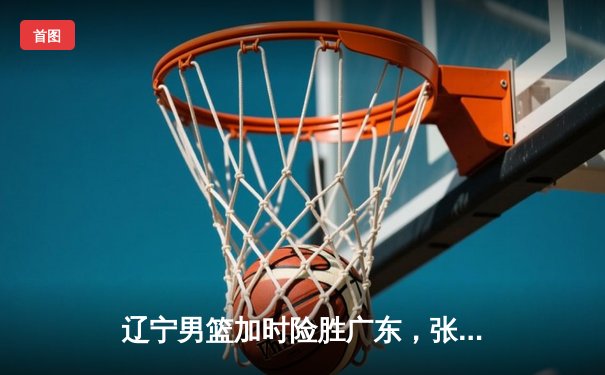 辽宁男篮加时险胜广东，张镇麟33分创生涯新高